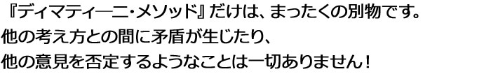 『ディマティ―ニ・メソッド』だけは、まったくの別物。他の考え方との間に矛盾が生じたり、他の意見を否定するようなことは一切ありません！