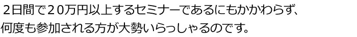 ２日間で２０万円以上するセミナーであるにもかかわらず、何度も参加される方が大勢いらっしゃるのです。