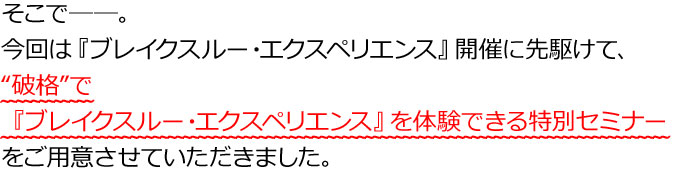 そこで――。今回は『ブレイクスルー・エクスペリエンス』開催に先駆けて、“破格”で『ブレイクスルー・エクスペリエンス』を体験できる特別セミナーをご用意させていただきました。