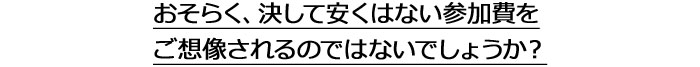 おそらく、決して安くはない参加費をご想像されるのではないでしょうか？