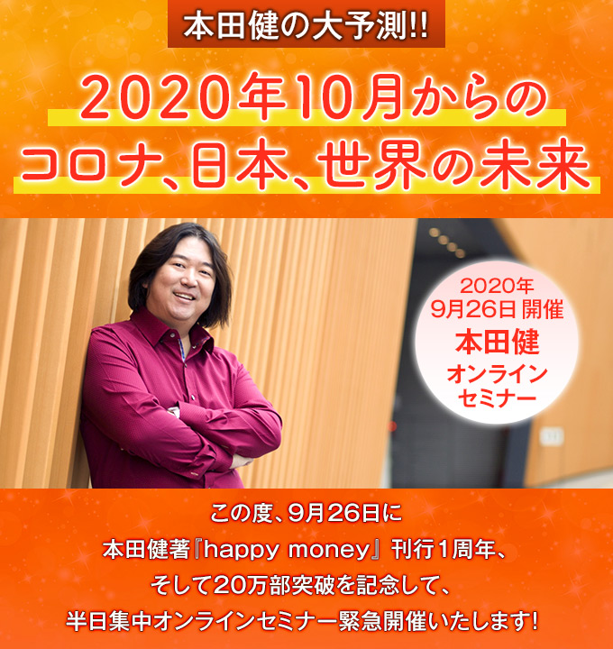 本田健の大予測!!
2020年10月からのコロナ、日本、世界の未来
この度、9月26日に本田健著『happy money』
1周年、そして20万部突破を記念して、
半日集中オンラインセミナー緊急開催いたします!