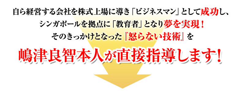 自ら経営する会社を株式上場に導き「ビジネスマン」として成功し、シンガポールを拠点に「教育者」となり夢を実現！そのきっかけとなった『怒らない技術』特別セミナーを嶋津良智本人が直接指導します！