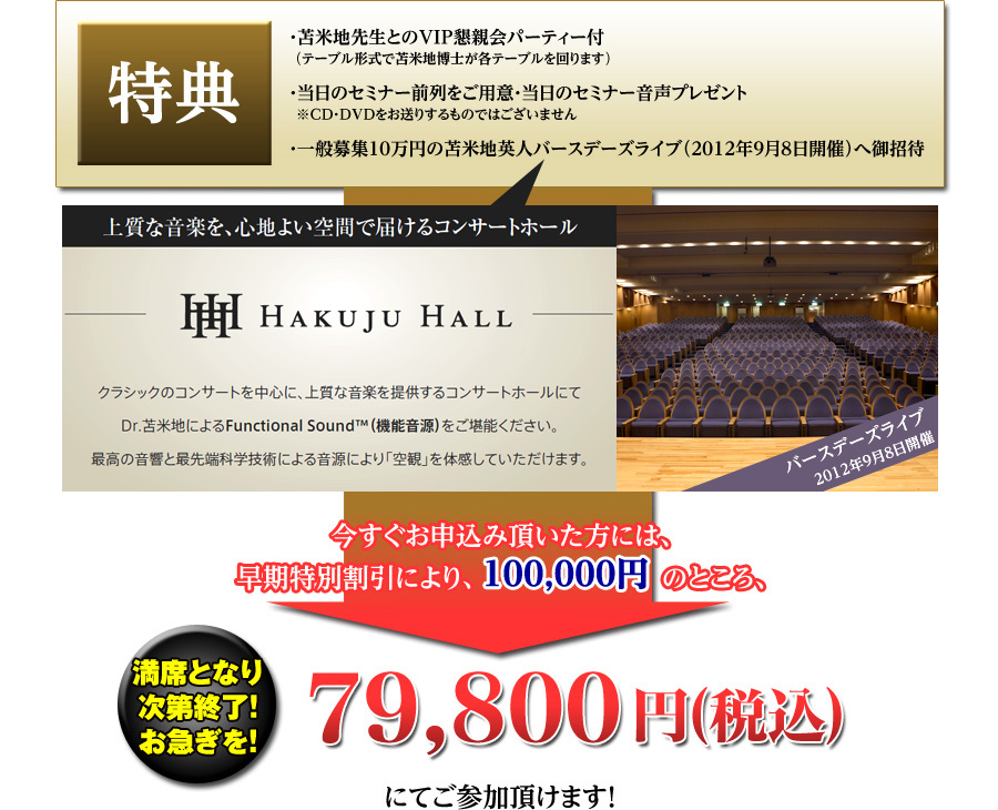 特典
・苫米地先生とのVIP懇親会パーティー付
（テーブル形式で苫米地博士が各テーブルを回ります）
・当日のセミナー前列をご用意
・当日の音声プレゼント
　※CD・DVDをお送りするものではございません
・通常10万円の苫米地英人ライブ（別日程の●月●日開催）へ御招待
今すぐお申込み頂いた方には、早期特別割引により、100,000円のところ、79,800円（税込）にてご参加頂けます！