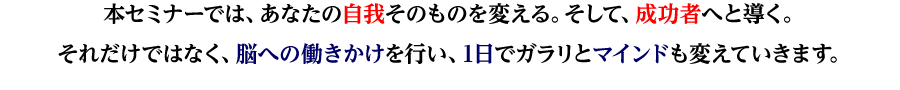 本セミナーでは、あなたの自我そのものを変える。そして、成功者へと導く。
それだけではなく、脳への働きかけを行い、1日でガラリとマインドも変えていきます。