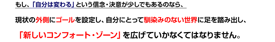 もし、「自分は変わる」という信念・決意が少しでもあるのなら、
現状の外側にゴールを設定し、自分にとって馴染みのない世界に足を踏み出し、「新しいコンフォート・ゾーン」を広げていかなくてはなりません。