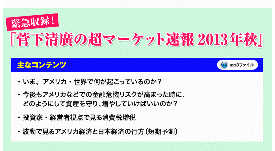 
緊急収録！『菅下清廣の超マーケット速報2013年秋』
■主なコンテンツ
●いま、アメリカ・世界で何が起こっているのか？
●今後もアメリカなどでの金融危機リスクが高まった時に、どのようにして資産の守り、増やしていけばいいのか？
●投資家・経営者視点で見る消費税増税
●波動で見るアメリカ経済と日本経済の行方（短期予測）