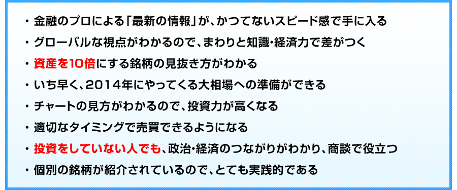 
金融のプロによる「最新の情報」が、かつてないスピード感で手に入る
グローバルな視点がわかるので、まわりと知識・経済力で差がつく
資産を１０倍にする銘柄の見抜き方がわかる
2014年にやってくる大相場への準備ができる
チャートの見方がわかるので、投資力が高くなる
適切なタイミングで売買できるようになる
投資をしていない人でも、政治・経済のつながりがわかり、商談で役立つ
個別の銘柄が紹介されているので、とても実践的である