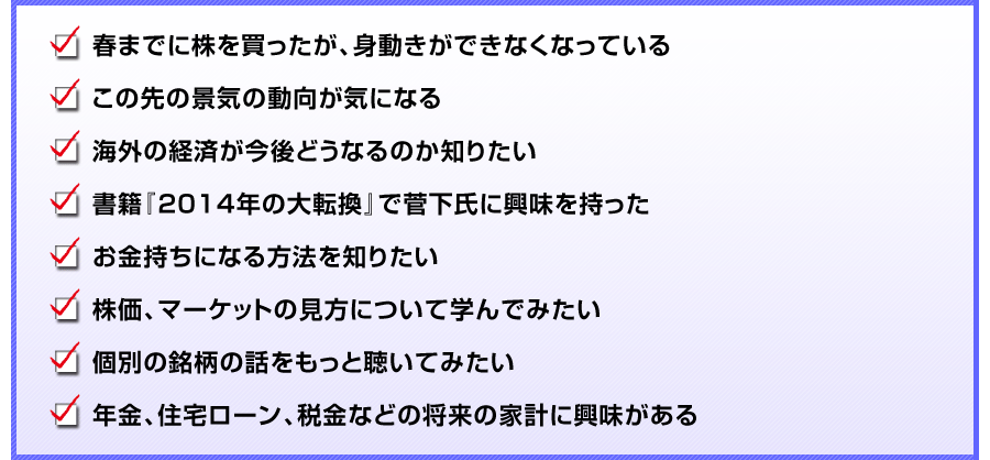 
春までに株を買ったが、身動きができなくなっている
この先の景気の動向が気になる
海外の経済が今後どうなるのか知りたい
書籍『2014年の大転換』で菅下氏に興味を持った
お金持ちになる方法を知りたい
株価、マーケットの見方について学んでみたい
個別の銘柄の話をもっと聴いてみたい
年金、住宅ローン、税金などの将来の家計に興味がある