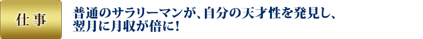 仕事：普通のサラリーマンが、自分の天才性を発見し、翌月に月収が倍に！