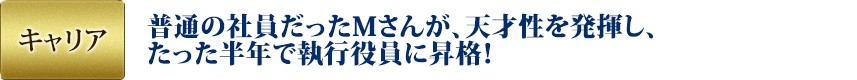 キャリア：普通の社員だったMさんが、天才性を発揮し、たった半年で執行役員に昇格！