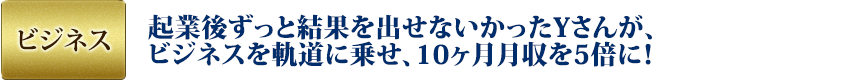 ビジネス：起業後ずっと結果を出せないかったYさんが、ビジネスを軌道に乗せ、10ヶ月月収を5倍に！