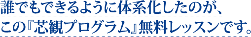 誰でもできるように体系化したのが、この『芯観プログラム』無料レッスンです。
