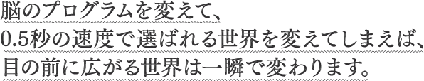 脳のプログラムを変えて、0.5秒の速度で選ばれる世界を変えてしまえば、目の前に広がる世界は一瞬で変わります。
