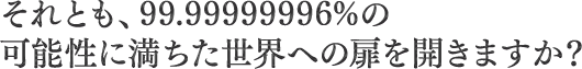 それとも、99.99999996%の可能性に満ちた世界への扉を開きますか？