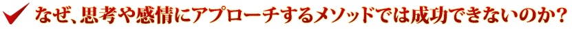 なぜ、思考や感情にアプローチするメソッドでは成功できないのか？