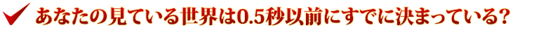 あなたの見ている世界は0.5秒以前にすでに決まっている？