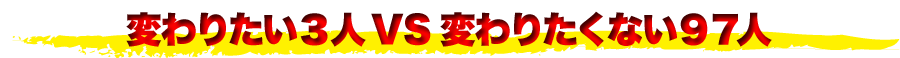 変わりたい３人VS変わりたくない９７人