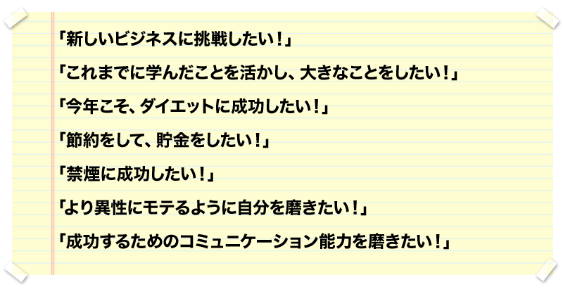 「新しいビジネスに挑戦したい！」
「これまでに学んだことを活かし、大きなことをしたい！」
「今年こそ、ダイエットに成功したい！」
「節約をして、貯金をしたい！」
「禁煙に成功したい！」
「より異性にモテるように自分を磨きたい！」
「成功するためのコミュニケーション能力を磨きたい！」