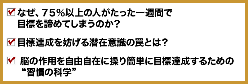 ● なぜ、７５％以上の人がたった一週間で目標を諦めてしまうのか？
○ 目標達成を妨げる潜在意識の罠とは？
● 脳の作用を自由自在に操り簡単に目標達成するための“習慣の科学”
