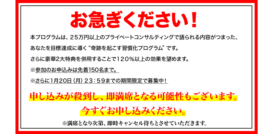 お急ぎください！
本プログラムは、２５万円以上のプライベートコンサルティングで語られる内容がつまった、あなたを目標達成に導く“奇跡を起こす行動習慣プログラム”です。
さらに豪華３大特典を併用することで１２０％以上の効果を望めます。
※参加のお申込みは先着１５０名まで。
※さらに１月２２日（火）２３：５９までは年始格安価格を実施中！
申し込みが殺到し、即満席となる可能性もございます。
今すぐお申し込みください。
※満席となり次第、即時キャンセル待ちとさせていただきます。
