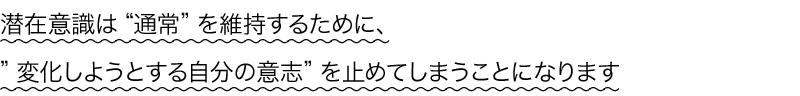 潜在意識は“通常”を維持するために、
変化しようとする自分の意志を止めてしまうことになります