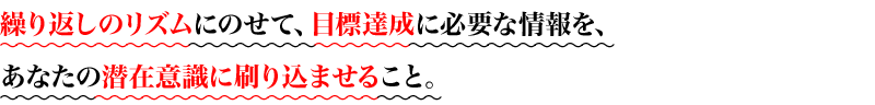 繰り返しのリズムにのせて、目標達成に必要な情報を、
あなたの潜在意識に刷り込ませること。
