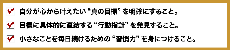 ■ 自分が心から叶えたい“真の目標”を明確にすること。
□ 目標に具体的に直結する“行動指針”を発見すること。
■ 小さなことを毎日続けるための“習慣力”を身につけること。