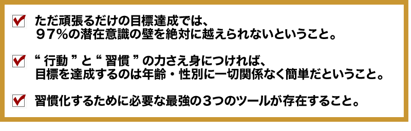 ■ただ頑張るだけの目標達成では、
９７％の潜在意識の壁を絶対に越えられないということ。
□“行動”と“習慣”の力さえ身につければ、
目標を達成するのは年齢・性別に一切関係なく簡単だということ。
■	習慣化するために必要な最強の３つのツールが存在すること。