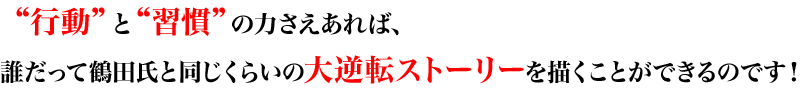 “行動”と“習慣”の力さえあれば、誰だって鶴田氏と同じくらいの大逆転ストーリーを描くことができるのです！