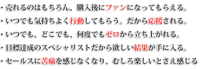 ・売れるのはもちろん、購入後にファンになってもらえる。・いつでも気持ちよく行動してもらう。だから応援される。・何度でもゼロから立ち上がれる。・目標達成のスペシャリストだから欲しい結果が手に入る。