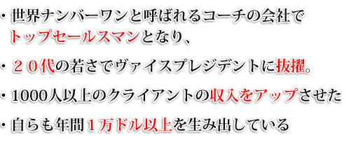 ・世界ナンバーワンと呼ばれるコーチの会社でトップセールスマンとなり、・２０代の若さでヴァイスプレジデントに抜擢。・1000人以上のクライアントの収入をアップさせた・自らも年間１万ドル以上を生み出している