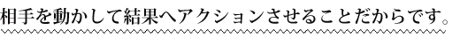 相手を動かして結果へアクションさせることだからです。