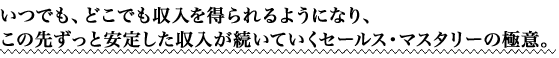 いつでも、どこでも収入を得られるようになり、この先ずっと安定した収入が続いていくセールス・マスタリーの極意。