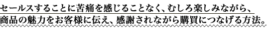 セールスすることに苦痛を感じることなく、むしろ楽しみながら、商品の魅力をお客様に伝え、感謝されながら購買につなげる方法。