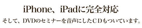 iPhone、iPadに完全対応そして、DVDのセミナーを音声にしたＣＤもついています。