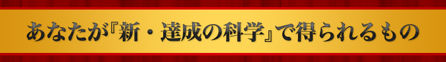あなたが『新・達成の科学』で得られるもの