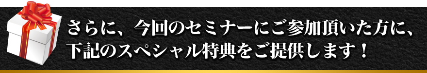さらに、今回のセミナーにご参加頂いた方に、下記のスペシャル特典をご提供します！