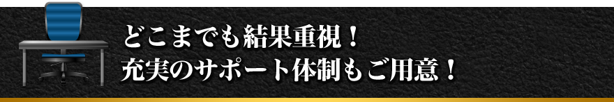 どこまでも結果重視！充実のサポート体制もご用意！