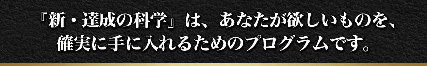 『新・達成の科学』は、あなたが欲しいものを、確実に手に入れるためのプログラムです。