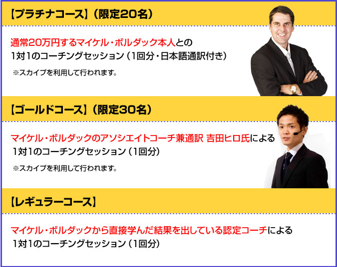 【プラチナコース】（限定20名）通常20万円するマイケル・ボルダック本人との１対１のコーチングセッション（１回分・日本語通訳付き）※スカイプを利用して行われます。【ゴールドコース】（限定30名）マイケル・ボルダックのアソシエイトコーチ兼通訳　吉田ヒロ氏による１対１のコーチングセッション（１回分）※スカイプを利用して行われます。【レギュラーコース】マイケル・ボルダックから直接学んだ結果を出している認定コーチによる１対１のコーチングセッション（１回分）