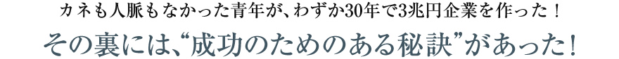 カネも人脈もなかった青年が、わずか30年で3長円企業を作った！