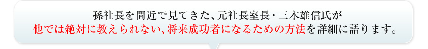 孫社長を間近で見てきた、元社長室長・三木雄信氏が他では絶対に教えられない、将来成功者になるための方法を詳細に語ります。