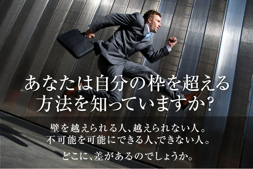 あなたは自分の枠を超える方法を知っていますか？壁を越えられる人、越えられない人。不可能を可能にできる人、できない人。どこに、差があるのでしょうか。