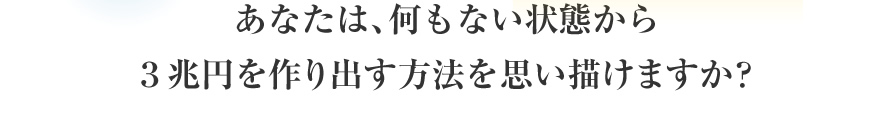 あなたは、何もない状態から3兆円を作り出す方法を思い描けますか？