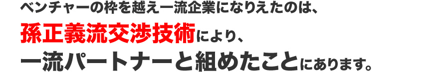 ベンチャーの枠を越え一流企業になりえたのは、孫正義流交渉技術により、一流パートナーと組めたことにあります。