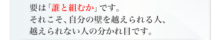 要は「誰と組むか」です。それこそ、自分の壁を越えられる人、越えられない人の分かれ目です。