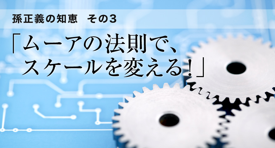 孫正義の知恵　その3　「ムーアの法則で、スケールを変える！」