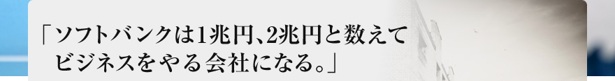 「ソフトバンクは1兆円、2兆円と数えてビジネスをやる会社になる。」