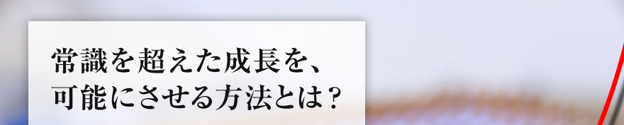 常識を超えた成長を、可能にさせる方法とは？