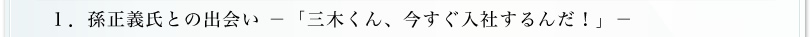 1.孫正義氏との出逢い「三木くん、今すぐ入社するんだ！」